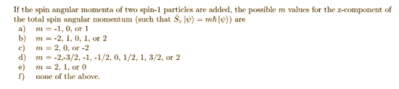 If the spin angular momenta of two spin-1 particles are added, the possible m valnes for the z-component of the total spin angular momentum (such that Š ) m)are a) m=-1,0, or 1 b) m= c) m=2.0, or-2 d) m--2-3/2,-1,-1/2, 0, 1/2, 1, 3/2, or2 e) m 2, 1, or f) none of the above 2,1, 0,1, or 2