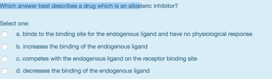 Which answer best describes a drug which is an allosteric inhibitor? Select one: a. binds to the binding site for the endogen
