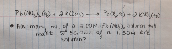 Pb(NO3)2 (0) + 2 KCl(aq) PbCl(s) + 2 KNO₃(aq) • How many mL of a 2.00M Pb (NO3)2 Solution will react tw 50.0mL of a 1.som kce