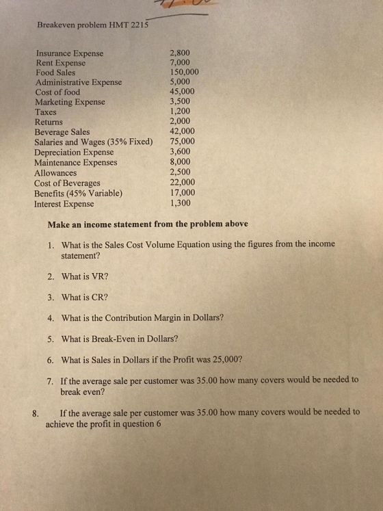 Breakeven problem HMT 2215 Insurance Expense Rent Expense Food Sales Administrative Expense Cost of food Marketing Expense Taxes Returns Beverage Sales Salaries and wages (35% Fixed) Depreciation Expense Maintenance Expenses Allowances Cost of Beverages Benefits (45% Variable) Interest Expense 2,800 7,000 150,000 5,000 45,000 3,500 1,200 2,000 42,000 75,000 3,600 8,000 2,500 22,000 17,000 1,300 Make an income statement from the problem above 1. What is the Sales Cost Volume Equation using the figures from the income statement? 2. What is VR? 3. What is CR? 4. What is the Contribution Margin in Dollars? 5. What is Break-Even in Dollars? 6. What is Sales in Dollars if the Profit was 25,000? 7. If the average sale per customer was 35.00 how many covers would be needed to break even? 8. If the average sale per customer was 35.00 how many covers would be needed to achieve the profit in question 6