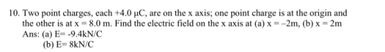 10. Two point charges, each +4.0pC, are on the x axis; one point charge is at the origin and the other is at x = 8.0 m. Find the electric field on the x axis at (a) x =-2m, (b) x = 2m Ans: (a) E=-9.4kN/C (b) E= 8kN/C
