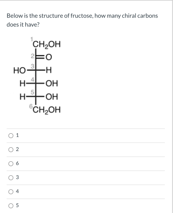 Below is the structure of fructose, how many chiral carbons does it have? CH OH EO HO -H H4 ТЕОН 5 OH I CH2OH O O o 0 U 4 5