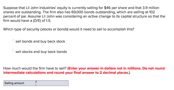 Suppose that Lil John Industries equity is currently selling for $46 per share and that 3.9 million shares are outstanding. The firm also has 69,000 bonds outstanding, which are selling at 102 percent of par. Assume Lil John was considering an active change to its capital structure so that the firm would have a (D/E) of 1.5. Which type of security(stocks or bonds) would it need to sell to accomplish this? sell bonds and buy back stock sell stocks and buy back bonds How much would the firm have to sell? (Enter your answer in dollars not in millions. Do not round intermediate calculations and round your final answer to 2 decimal places.) Selling amount