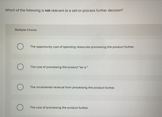 Which of the following is not relevant to a sell-or-process further decision? Multiple Choice The opportunity cost of spendin