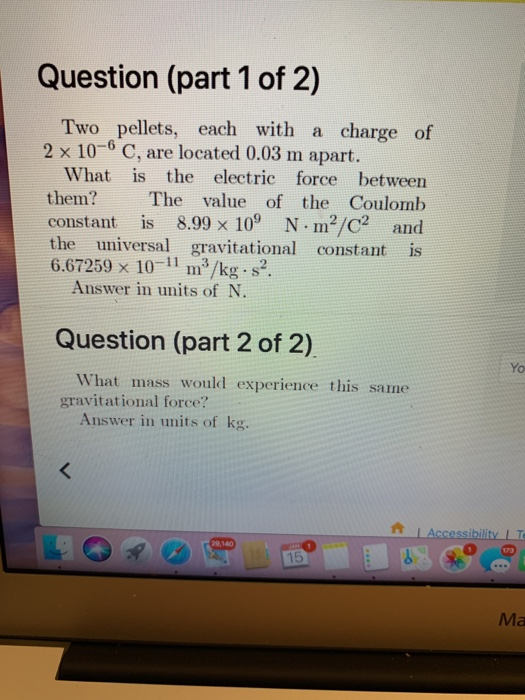 Question (part 1 of 2) Two pellets, each with a charge of 2 x 10-6 C, are located 0.03 m apart. What is the electric force between them? The value of the Coulomb constant is 8.99×109 N-m2/C2 and the universal gravitational constant is 6.67259 x 10-11 m3/kg s2. Answer in units of N. Question (part 2 of 2) Yo What mass would experience this same gravitational force? Answer in units of kg. tLAccessibility IT 9,140 0 15 Ma