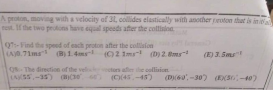 A proton, moving with a velocity of 31, collides elastically with another proton that is initi al rest. If the two protons have equal speeds after the collision. 07:- Find the speed of each proton after the collision (A)0.71ms- (B) 1.4ms1 (C)2. 1ms-1 (D) 2.8ms (E)3.5ms- 08:-The direction of the velc ectors after the collision (A(S5,-35) (B)(30 6 (C(45.-45) (D)(60,-30) (E50-40)