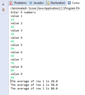 Problems@ Javadoc Declaration terminated- Scorer [Java Application] C\Program Fil Enter 9 numbers value 1 10 value 2 20 value 3 30 value 4 40 value 5 50 value 6 60 value 7 70 value 8 80 value 9 90 The average of row 1 is 20.0 The average of row 2 is 50.0 The average of row 3 is 80.0