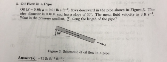 5. Oil Flow in a Pipe Oil (S 0.80;0.01 lb s ft-2) flows downward in the pipe shown in Figure 3. The pipe diameter is 0.10 ft