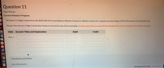 Question 11 View Policies Current Attempt in Progress On March 3, Indigo Corporation sells $654,300 of its receivables to Wes