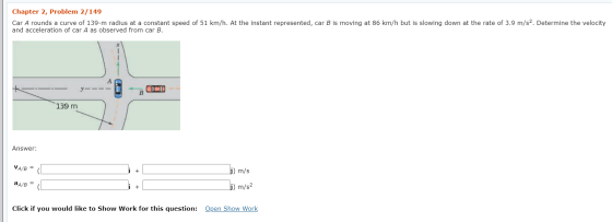 Chapter 2, Problem 2/149 Car A rounds a curve of 139-m radius at a constant speed of 51 km/h. At the instant represented, car