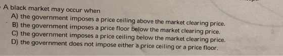 . A black market may occur when A) the government imposes a price ceiling above the market clearing price. B) the government