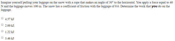 Imagine yourself pulling your luggage on the snow with a rope that makes an angle of 30 to the horizontal. You apply a force equal to 40 N and the luggage moves 100 m. The snow has a coefficient of friction with the luggage of 0.6. Determine the work that you do on the luggage. 4.57 kJ O2.00 kJ 1.22 kJ 3.46 kJ