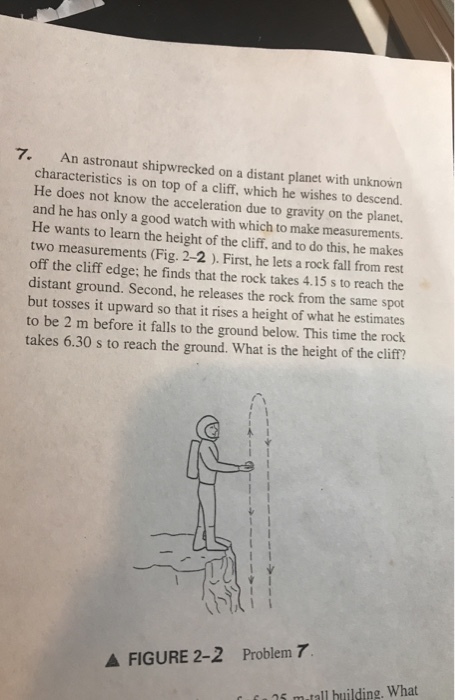 7. An astronaut shipwrecked on a distant planet with unknown characteristics is on top of a cliff, which he wishes to descend He does not know the acceleration due to gravity on the planet. and he has only a good watch with which to make measurements. He wants to learn the height of the cliff, and to do this, he makes two measurements (Fig. 2-2 ). First, he lets a rock fall from rest off the cliff edge; he finds that the rock takes 4.15 s to reach the distant ground. Second, he releases the rock from the same spot but tosses it upward so that it rises a height of what he estimates to be 2 m before it falls to the ground below. This time the rock takes 6.30 s to reach the ground. What is the height of the cliff? A FIGURE 2-2 Problem 7 15 m-tall huilding. What