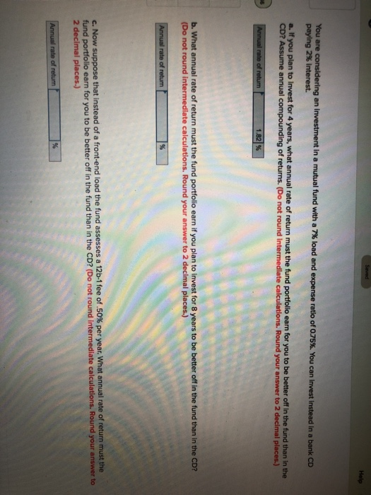 in a mutual fund with a 7% load and expense ratio of 075%. You can Invest instead in a bank an CD paying 2% interest. a. If you plan to Invest for 4 years, what annual rate of return must the fund portfollo earn for you to be better off in the fund than in the CD? Assume annual compounding of returns. (Do not round Intermediate calculations. Round your answer to 2 declmal places.) b. What annual rate of return must the fund portfolio earn if you plan to invest for 8 years to be better off in the fund than in the CD? (Do not round intermediate calculations. Round your answer to 2 decimal places.) Now suppose that instead of a front-end load the fund assesses a 12b-1 fee of .50% per year what annual rate of return must the fund portfolio earn for you to be better off in the fund than in the CD? (Do not round intermediate calculations. Round your answer to 2 decimal places.)