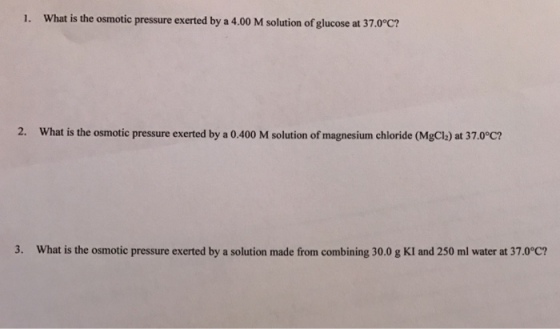 1. What is the osmotic pressure exerted by a 4.00 M solution of glucose at 37.0°c? 2. What is the osmotic pressure exerted by a 0.400 M solution of magnesium chloride (MgCl2) at 37.0°C? 3. What is the osmotic pressure exerted by a solution made from combining 30.0 g KI and 250 ml water at 37.0°C?
