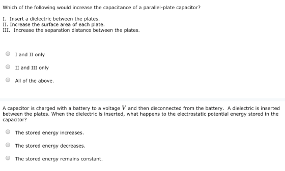 Which of the following would increase the capacitance of a parallel-plate capacitor? I. Insert a dielectric between the plates. II. Increase the surface area of each plate. III. Increase the separation distance between the plates. O I and II only OII and III only All of the above. A capacitor is charged with a battery to a voltage V and then disconnected from the battery. A dielectric is inserted between the plates. When the dielectric is inserted, what happens to the electrostatic potential energy stored in the capacitor? O The stored energy increases. O The stored energy decreases. The stored energy remains constant.