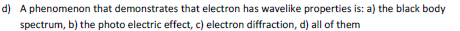 d) A phenomenon that demonstrates that electron has wavelike properties is: a) the black body spectrum, b) the photo electric