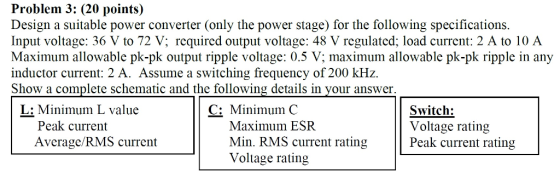 Problem 3: (20 points) Design a suitable power converter (only the power stage) for the following specifications Input voltage: 36 V to 72 V; required output voltage: 48 V regulated; load current: 2 A to 10 A Maximum allowable pk-pk output ripple voltage: 0.5 V; maximum allowable pk-pk ripple in any inductor current: 2 A. Assume a switching frequency of 200 kHz. Show a complete schematic and the following details in your answer. L: Minimum L value C: Minimum C Maximum ESR Min. RMS current rating Voltage rating Switch: Voltage rating Peak current rating Peak current Average/RMS current