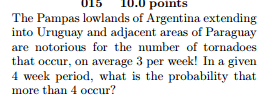 015 10.0 points The Pampas lowlands of Argentina extending into Uruguay and adjacent areas of Paraguay are notorious for the number of tornadoes that occur, on average 3 per week! In a given 4 week period, what is the probability that more than 4 occur?