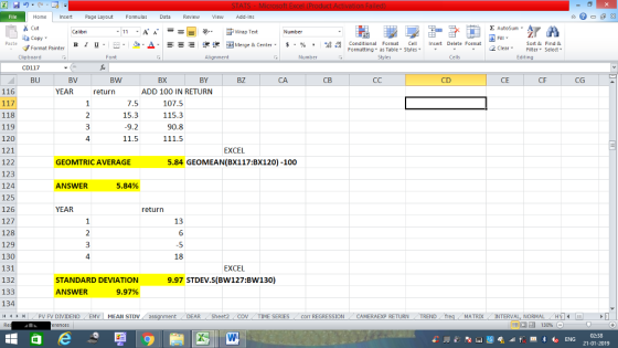 Home nert Page Layout Formulas Data Review View dd-Ins Cut Σ AutoSum ー E ゴWrap Text aCopy в 1 프 . Ej-., Δ. : rーー 逻锂函Merge & Center. $, % , 弼,8 C Conditional Format CeInsert Delete Format Formatting, as Table w styles. ▼ ㆆ ▼ Sort &Find & 2 ClearFe Select Edting Format Painter Clipboard CD117 BU Alignment Number Cells BV BW BX BY BZ CA CD CE CG 116 YEAR return ADD 100 IN RETURN 7.5 15.3 9.2 11.5 107.5 115.3 90.8 118 119 120 121 122 123 124 125 126 127 128 129 130 131 132 133 134 4 PV FV DIVIDEND 4 EXCEL 5.84 GEOMEAN(BX117:BX120) -100 GEOMTRIC AVERAGE ANSWER 5.84% YEAR return 13 6 4 18 EXCEL STANDARD DEVIATION 9.97 STDEV.S(BW127:BW130) ANSWER 9.97% EMV MEAN STDV DEAR (Sheet2 | COV TIME SERIES corr REGRESSION CAMERAEXP RETURN MATRIX INTERVAL, NORMAL HYİ 福 130% 21-01-2019