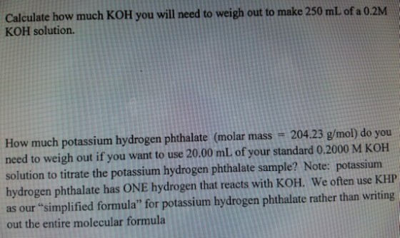 Calculate how much KOH you will need to weigh out to make 250 mL of a 0.2M KOH solution. How much potassium hydrogen phthalate (molar mass 204.23 g/mol) do you need to weigh out if you want to use 20.00 mL of your standard 0.2000 M KOH solution to titrate the potassium hydrogen phthalate sample? Note: potassium hydrogen phthalate has ONE hydrogen that reacts with KOH. We often use KHP as our simplified formula for potassium hydrogen phthalate rather than writing out the entire molecular formula