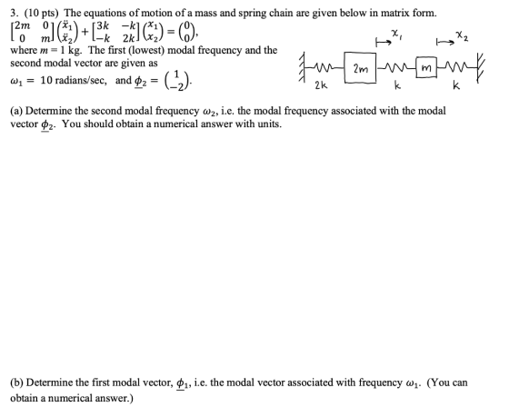 3. (10 pts) The equations of motion of a mass and spring chain are given below in matrix form. 2m 0 3k -ki + -k 2k where m= 1