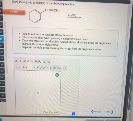 Draw the organic product(s) of the following reaction. -CH=CH2 Correct H/Pd • You do not have to consider stereochemistry. •