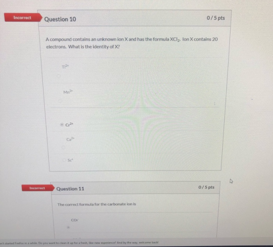 Incorrect Question 10 0/5 pts A compound contains an unknown ion X and has the formula XCl. Ion X contains 20 electrons. What