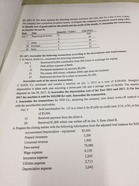 IL, 20) JR Tire Store reported the following October purchases and sales data for a line of tires it deals. The company uses a perpetual inventory system. 1) Prepare the companys inventory reeord using LIFO. 2) Identify cost of goods sold for the month and the profit of the month. 3) Journalize the transactions on October 18 and 26. Date Item Quantity (Units) Unit Price $68 Oct. I Beginning Inventory 10 7 Sales 18 Purchase 26 Sales 67 91 rV. (40) Jouralize the following transactions aecording to the descriptions and requirements: 1. In March, Smith Co. completed the following transactions: Received $10,000 contribution from Bill Alone in exchange for capital. Paid utilities expense of $400 July 1 12 Purchased equipment on account, $2,400. 21 The owner, Bill Alone, withdrew $500 cash from the business. 27 Performed services for a client on account, $3,400 Journalize each of the above transactions. 2. KOOL Co. purchases and installs a machine on Jan. 1, 2013 at a cost of $109,000. Straight- depreciation is taken each year assuming a seven-year life and a salvage cost of $4,000. The machin disposed on Jun 29, 2017. 1) Journalize the depreciation cost of the Year 2013 and 2017. 2) On Jur 2017 the machine is sold for $45,500 for cash. Journalize the transaction. 3. Journalize the transactions for TED Co, assuming the company uses direct write-off method t with the uncollectible receivables. Sold merchandise No. 123 to a client A for $3,600 on credit term 2/10, n/30, at the of $3,000. Received payment from the client A. Oct. 5 15 20 Received $1,800 which was written off on Jan. 5, from client B. 4. Prepare the closing entries with the following information from the adjusted trial balance for RIS Accumulated Depreciation- equipment Prepaid Insurance Unearned revenue Fees earned Wage expense Insurance expense Utilities expense $5,000 3,200 1,900 70,980 4,150 1,245 2,713 2,042 Depreciation expense