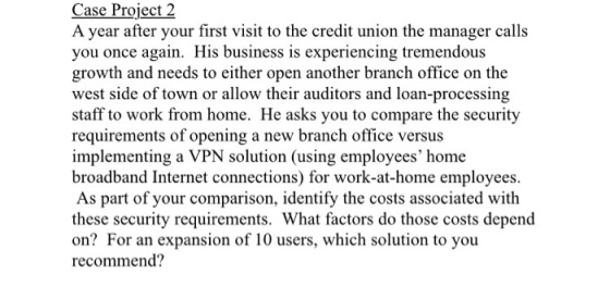Case Project 2 Project year after your first visit to the credit union the manager calls you once again. His business is experiencing tremendous growth and needs to either open another branch office on the west side of town or allow their auditors and loan-processing staff to work from home. He asks you to compare the security requirements of opening a new branch office versus implementing a VPN solution (using employees home broadband Internet connections) for work-at-home employees. As part of your comparison, identify the costs associated with these security requirements. What factors do those costs depend on? For an expansion of 10 users, which solution to you recommend?