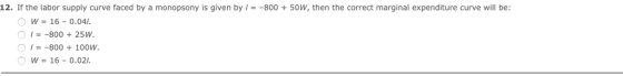 12. If the labor supply curve faced by a monopsony is given by -800 +50W, then the correct marginal expenditure curve will be: O w = 16-004 , =-800 + 25 W =-800 + 100w. ︵ w 16-0.021.