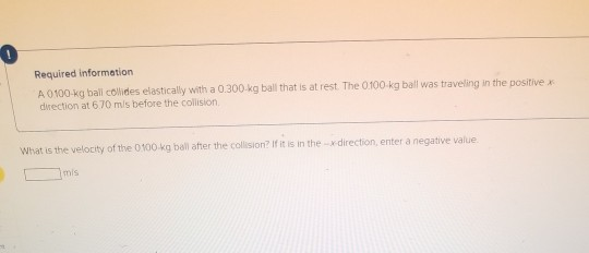 Required information A 0100 kg ball collides elastically with a 0.300 kg ball that is at rest. The 0.100 kg ball was travelin