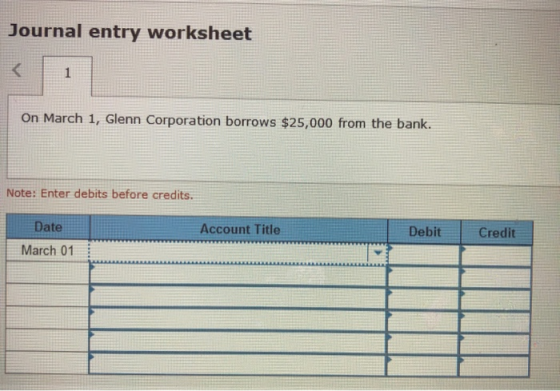 Journal entry worksheet On March 1, Glenn Corporation borrows $25,000 from the bank. Note: Enter debits before credits. Date