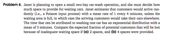 Problem 6. Janet is planning to open a small two-bay car-wash operation, and she must decide how much space to provide for waiting cars. Janet estimates that customers would arrive ran- domly (i.e., a Poisson input process) with a mean rate of 1 every 4 minutes, unless the waiting area is full, in which case the arriving customers would take their cars elsewhere. The time that can be attributed to washing one car has an exponential distribution with a mean of 3 minutes. Compare the expected fraction of potential customers that will be lost because of inadequate waiting space if (a) 2 spaces, and (b) 4 spaces were provided.