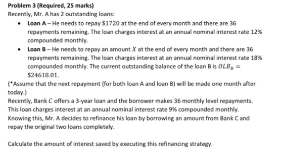 Problem 3 (Required, 25 marks) Recently, Mr. A has 2 outstanding loans: • Loan A - He needs to repay $1720 at the end of ever