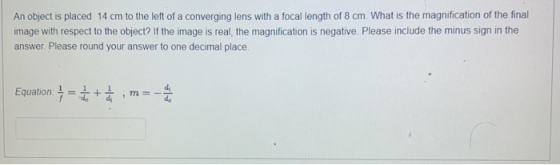 An object is placed 14 cm to the left of a converging lens with a focal length of 8 cm. What is the magnification of the fina