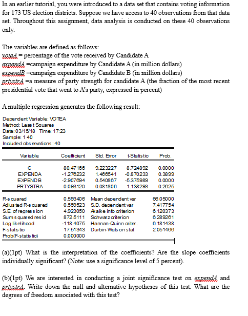 In an earlier tutorial, you were introduced to a data set that contains voting information for 173 US election districts. Suppose we have access to 40 observations from that data set. Throughout this assignment, data analysis is conducted on these 40 observations only The variables are defined as folloWS: xotedpercentage of the vote received by Candidate A expendA-campaign expenditure by Candidate A (in million dollars) expendB-campaign expenditure by Candidate B (in million dollars) grtvstra -a measure of party strength for candidate A (the fraction of the most recent presidential vote that went to As party, expressed in percent) A multiple regression generates the following result: Dependent Variable: VOTEA Method: Least Squares Date: 0315/18 Time: 17:23 Sample: 1 40 Included obs ervations:40 Varia ble Coefficient Std. Error Statistic Prob 80.47188 9.223227 8.724892 0.0000 1278232 1.488541 -0870233 0.3899 2.907694 0.540867 -5.375989 0.0000 0.093120 0.081808 1138293 0.28625 EXPENDB PRTYSTRA R-s quared Adjus ted R-s quared S.E of regres s iorn Sum s quared res id Log likelihood F-statis tic Prob/F-ststis tic) 0.593406 Mean dependent var 0.559523 S.D. dependent var 4.923050 Aake info criterion 872.5111 Schwarzcriterion 118.4075 Hannan-Quinn criter 17.51343 Durbin-Was on stat 0.000000 88.05000 7.417754 8.120373 8.289281 8.181438 2051488 (a)(1pt) What is the interpretation of the coefficients? Are the slope coefficients individually significant? (Note: use a significance level of 5 percent). (b)Xlpt) We are interested in conducting a joint significance test on expendA and grtvstrA. Write down the null and alternative hypotheses of this test. What are the degrees of freedom associated with this test?
