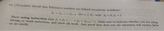 14. (15 points) Recall that Fibonacci numbers are defined recursively as follows: fnIn-1 +In-2 (for n 2 2), with fo 0, fi-1 Show using induction that fi +f 2.+fn In+2-1. Make sure to indicate whether you are using strong or weak induction, and show all work. Any proof that does not use induction wil ree or no credit.