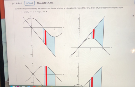 2. [-/2 Points] DETAILS SCALCET8 6.1.006. Sketch the region enclosed by the given curves. Decide whether to integrate with re