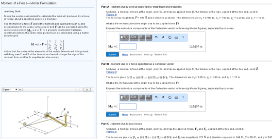 Moment of a Force-Vector Formulation Learning Goal To use the vector cross product to calculate the moment produced by a force or forces, about a specified point on a member The moment of a force F about the moment axis passing through O and perpendicular to the plane containing o and F can be expressed using the veotor cross product, Mo x F. n a properly constructed Cartesian coordinate system he vector cross product can be calculated using a matrix determinant: he elements of the m x d minant is import oe that the o switching rows 2 and 3 of the determinant would change the sign of the moment from positive to negative (or vice versa.) Figure of 3 Part A- Moment due to a force specified by magnitude and endpoints As shown. a member is fixed at the origin. point O, and has an applied force F, the tension in the rope, applied at the free end, point B The foroe has magnitude P 140 N and is directed as shown. The dimensions are 0.450 m, 202 1.00 m. yi all zi 10 m 2.20 m, and what is the moment about the origin due to the applied force F? Express the individual components of the Cartesian vector to three significant figures, separated by commas. Submit Hints My Answers Give Up Review Part Part B Moment due to a force specified as a Cartesian vector As shown. a member is fixed at the origin. point o and has an applied force F, the tension in the rope, applied at the free end, point B The force is given by F 30N 35 N +50 N k. The dimensions are 25 m. 90 m, and 2 1.15 m What is the moment about he origin due to the applied force F? Express the individual components of the Cartesian vector to three significant figures, separated by commas. Submit Hints My Answers Give Up Review Part Part C Moment due to two forces As shown. a member is fixed at the origin. point O. and has two applied forces. F and F applied at the free end, point B The forces are given by F 05 N 110 45 Nk and F2 has magnitude 175 N and direction angles a 144.00. B 85.0o. and Y-54 ON
