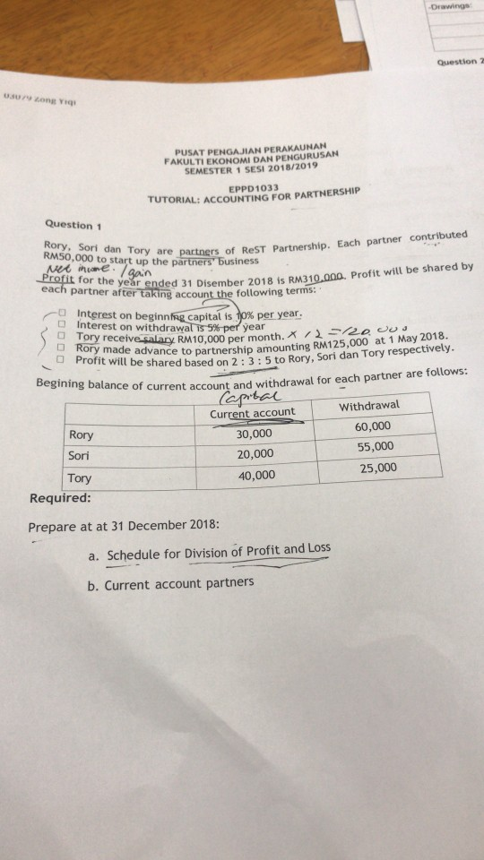 Drawings PUSAT PENGAJIAN PERAKAUNAN FAKULTI EKONOMI DAN PENGURUSAN SEMESTER 1 SESI 2018/2019 EPPD1033 TUTORIAL: ACCOUNTING FOR PARTNERSHIP Question 1 Rory, Sori dan Tory are RM50,000 to start up the partners artnership. Each partner contributed 0.000. Profit will be shared by ore business for the year ended 31 Disember 2018 is RM31 each partner after taking account the following terms: (-0 Interest on beginnfqCapital is 70% peryear. □ Interest on withdrawa year O Profit iuladvance to partnership amounting RM125,000 at 1 May 2018 shng balance of current account and withdrawal for each partner are follows: Current account 30,000 20,000 40,000 Rory mc elve salary RM10,000 per month. AAseeee. e advandc t will be shared based on 2:3:5 to Rory, Sori dan Tory respectively op Withdrawal Rory Sori Tory Required 60,000 55,000 25,000 Prepare at at 31 December 2018: a. Schedule for Division of Profit and Loss b. Current account partners