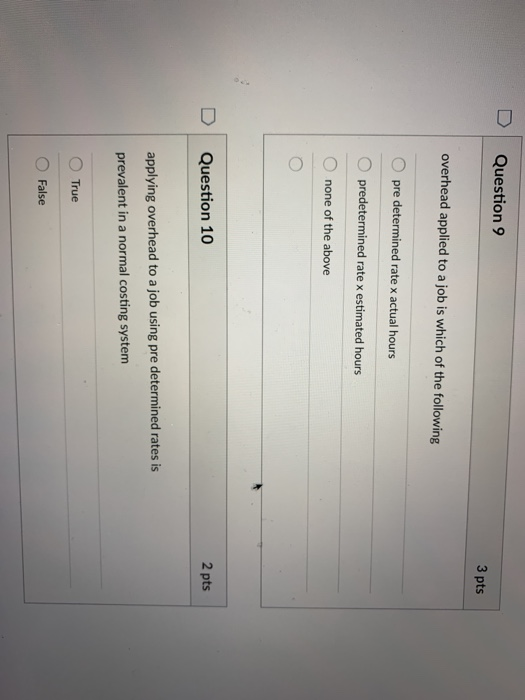 D Question 9 3 pts overhead applied to a job is which of the following O pre determined rate x actual hours O predetermined rate x estimated hours none of the above 2 pts D Question 10 applying overhead to a job using pre determined rates is prevalent in a normal costing system True O False
