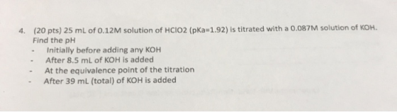 4. (20 pts) 25 mL of 0.12M solution of HClO2 (pKa=1.92) is titrated with a 0.087M solution of KOH. Find the pH - Initially be