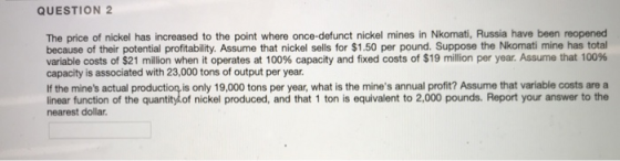 QUESTION 2 The price of nickel has increased to the point where once-defunct nickel mines in Nkomati, Russia have been reopened because of their potential profitability. Assume that nickel sells for $1.50 per pound. Suppose the Nkomati mine has total variable costs of $21 million when it operates at 100% capacity and fixed costs of $19 million per year. Assume that 100% capacity is associated with 23,000 tons of output per year. If the mines actual production is only 19,000 tons per year, what is the mines annual profit? Assume that variable costs are a linear function of the quantitydof nickel produced, and that 1 ton is equivalent to 2,000 pounds. Report your answer to the nearest dollar