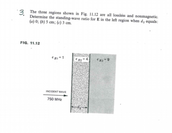 The three regions shown in Fig. 11.12 are all lossless and nonmagnetic. Determine the standing-wave ratio for E in the left region when d2 equals: (a) 0; (b) 5 cm; (c) 3 cm. FIG. 11.12 R1 INCIDENT WAVE 750 MHz