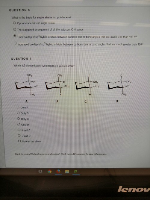QUESTION 3 What is the basis for angle strain in cyclobutane? Cyclobutane has no angle strain O The staggered arrangement of all the adjacent C-H bonds Poor overlap of sp3 hybrid obtais between carbons due to bond angles that are much less than 109 50 O Increased onerap of sp hybrid orbstals between cartbons due to bond angles that are much greater than 120 QUESTION 4 Which 1,2-disubstituted cyclohexane is a cis isomer? CH CHs ○Only A O Only B O Only C ○Only D ○Aand C O B and D O None of the above Click Save and Submit to save and submar. Ctiok Save All Ansuers to save all ansuers eno