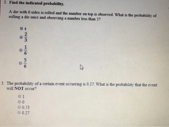 2. Find the indicated probability. A die with 6 sides is rolled and the number on top is observed. What is the probability of rolling a die once and observing a number less than 5? 2 6 3. The probability of a certain event occurring is 0.27. What is the probability that the event will NOT occur? 0 1 О 0.73 О 0.27