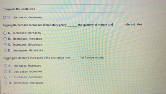 Complete the sentences. O D. decreases; decreases Aggregate demand increases if monetary policy the quantity of money and _ i