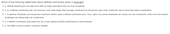 Which of the following statements about defined contribution plans is incorrect? a. Defined benefit plans are used more often by large corporations than by small companies b. In a defined contribution plan, the employer must make larger-than-average contributions to the pension plan when investment returns have been below expectations. c. In general, employees can choose the investment vehicle under a defined contribution plan. Thus, highly risk-averse employees can choose low-risk investments, while more risk-tolerant employees can choose high-risk Investments d. A defined contribution plan places the risk of poor pension portfolio performance on the employee e. The PBGC insures a portion of pension benefits