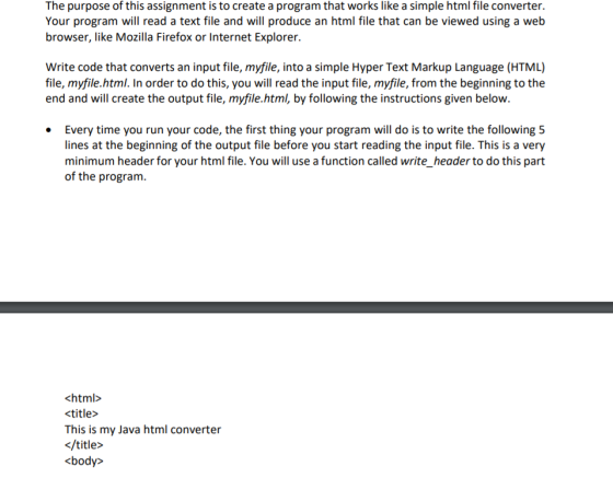 The purpose of this assignment is to create a program that works like a simple html file converter. Your program will read a text file and will produce an html file that can be viewed using a web browser, like Mozilla Firefox or Internet Explorer. Write code that converts an input file, myfile, into a simple Hyper Text Markup Language (HTML) file, myfile.html. In order to do this, you will read the input file, myfile, from the beginning to the end and will create the output file, myfile.html, by following the instructions given below. Every time you run your code, the first thing your program will do is to write the following 5 lines at the beginning of the output file before you start reading the input file. This is a very minimum header for your html file. You will use a function called write_header to do this part of the program. This is my Java html converter </title> kbody>